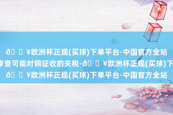🔥欧洲杯正规(买球)下单平台·中国官方全站提醒好意思国商务部审查可能对铜征收的关税-🔥欧洲杯正规(买球)下单平台·中国官方全站