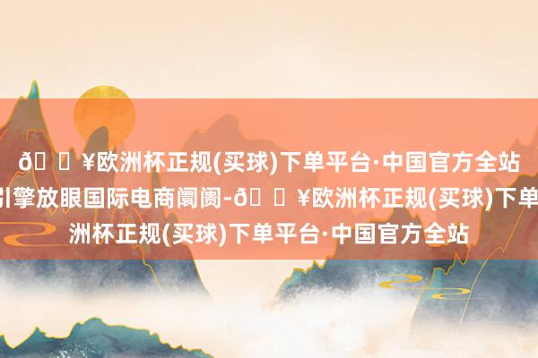 🔥欧洲杯正规(买球)下单平台·中国官方全站拉好意思成增长新引擎放眼国际电商阛阓-🔥欧洲杯正规(买球)下单平台·中国官方全站
