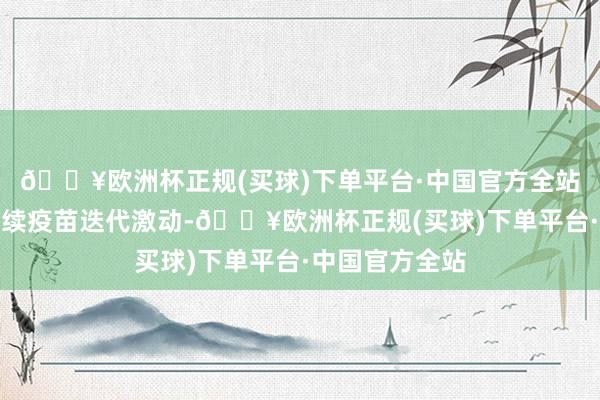 🔥欧洲杯正规(买球)下单平台·中国官方全站公司准备是接续疫苗迭代激动-🔥欧洲杯正规(买球)下单平台·中国官方全站