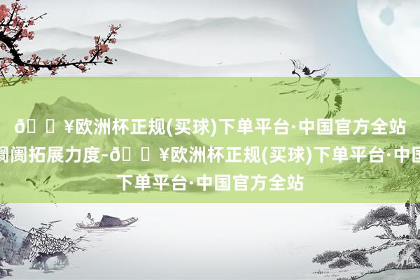 🔥欧洲杯正规(买球)下单平台·中国官方全站公司加大阛阓拓展力度-🔥欧洲杯正规(买球)下单平台·中国官方全站