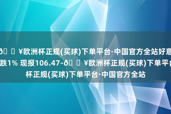 🔥欧洲杯正规(买球)下单平台·中国官方全站好意思元指数日内大跌1% 现报106.47-🔥欧洲杯正规(买球)下单平台·中国官方全站