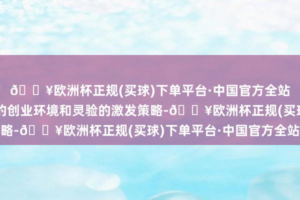 🔥欧洲杯正规(买球)下单平台·中国官方全站并为他们提供了精湛的创业环境和灵验的激发策略-🔥欧洲杯正规(买球)下单平台·中国官方全站