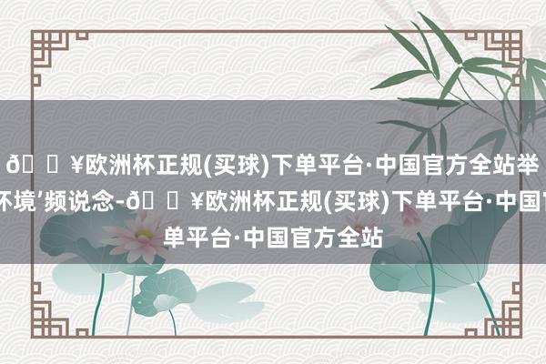 🔥欧洲杯正规(买球)下单平台·中国官方全站举例‘营商环境’频说念-🔥欧洲杯正规(买球)下单平台·中国官方全站