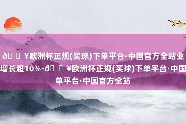 🔥欧洲杯正规(买球)下单平台·中国官方全站业务量年均增长超10%-🔥欧洲杯正规(买球)下单平台·中国官方全站
