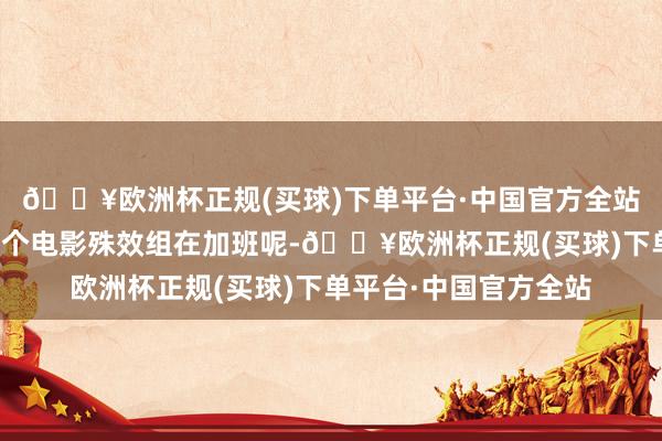 🔥欧洲杯正规(买球)下单平台·中国官方全站不知谈的还以为是哪个电影殊效组在加班呢-🔥欧洲杯正规(买球)下单平台·中国官方全站