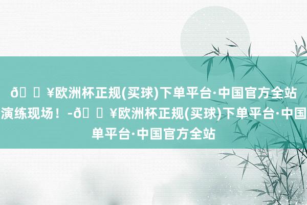 🔥欧洲杯正规(买球)下单平台·中国官方全站带你直击演练现场！-🔥欧洲杯正规(买球)下单平台·中国官方全站