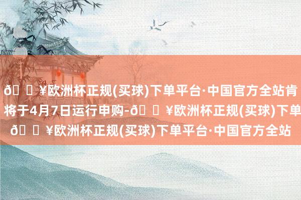 🔥欧洲杯正规(买球)下单平台·中国官方全站肯特催化（603120）将于4月7日运行申购-🔥欧洲杯正规(买球)下单平台·中国官方全站