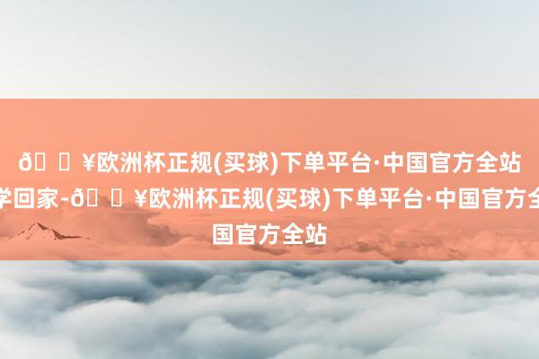 🔥欧洲杯正规(买球)下单平台·中国官方全站下学回家-🔥欧洲杯正规(买球)下单平台·中国官方全站