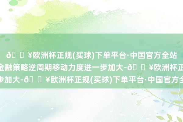 🔥欧洲杯正规(买球)下单平台·中国官方全站跟着财政策略、货币金融策略逆周期移动力度进一步加大-🔥欧洲杯正规(买球)下单平台·中国官方全站