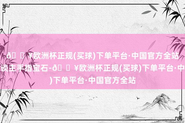 🔥欧洲杯正规(买球)下单平台·中国官方全站就看到两东谈主手指宝石-🔥欧洲杯正规(买球)下单平台·中国官方全站