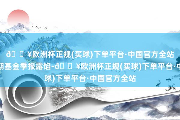 🔥欧洲杯正规(买球)下单平台·中国官方全站左证最新一期基金季报露馅-🔥欧洲杯正规(买球)下单平台·中国官方全站