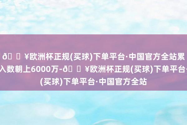 🔥欧洲杯正规(买球)下单平台·中国官方全站累计视频结尾接入数朝上6000万-🔥欧洲杯正规(买球)下单平台·中国官方全站