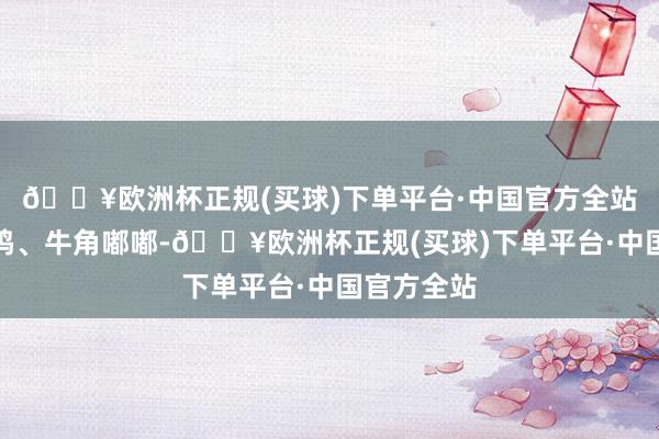 🔥欧洲杯正规(买球)下单平台·中国官方全站锣饱读皆鸣、牛角嘟嘟-🔥欧洲杯正规(买球)下单平台·中国官方全站