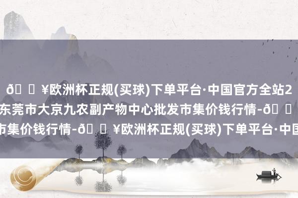 🔥欧洲杯正规(买球)下单平台·中国官方全站2024年11月21日广东东莞市大京九农副产物中心批发市集价钱行情-🔥欧洲杯正规(买球)下单平台·中国官方全站