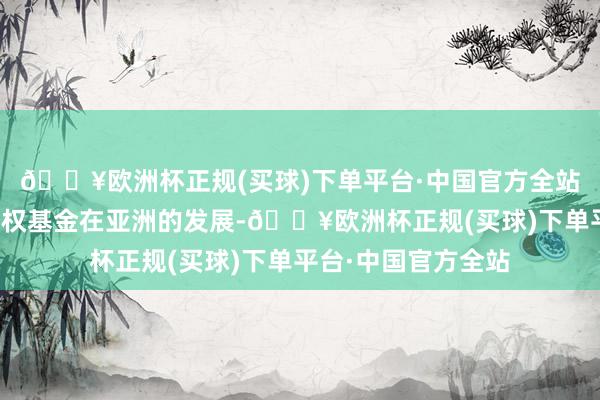 🔥欧洲杯正规(买球)下单平台·中国官方全站他相当看好私募股权基金在亚洲的发展-🔥欧洲杯正规(买球)下单平台·中国官方全站