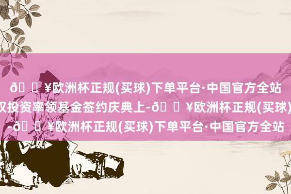 🔥欧洲杯正规(买球)下单平台·中国官方全站在四川省资源能源股权投资率领基金签约庆典上-🔥欧洲杯正规(买球)下单平台·中国官方全站