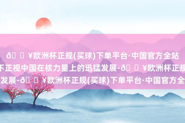 🔥欧洲杯正规(买球)下单平台·中国官方全站那等于好意思国不得不正视中国在核力量上的迅猛发展-🔥欧洲杯正规(买球)下单平台·中国官方全站